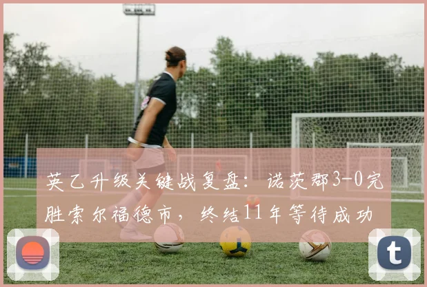 英乙升级关键战复盘：诺茨郡3-0完胜索尔福德市，终结11年等待成功冲甲
