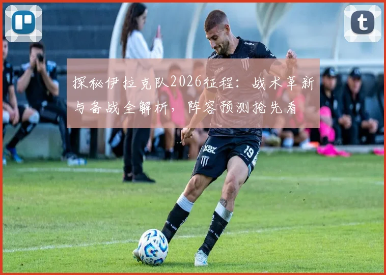 探秘伊拉克队2026征程：战术革新与备战全解析，阵容预测抢先看