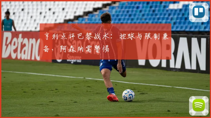 亨利点评巴黎战术:控球与限制兼备,阿森纳需警惕