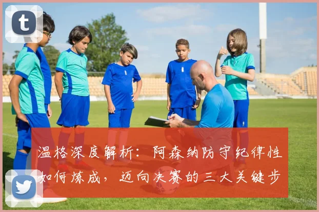 温格深度解析：阿森纳防守纪律性如何炼成，迈向决赛的三大关键步骤