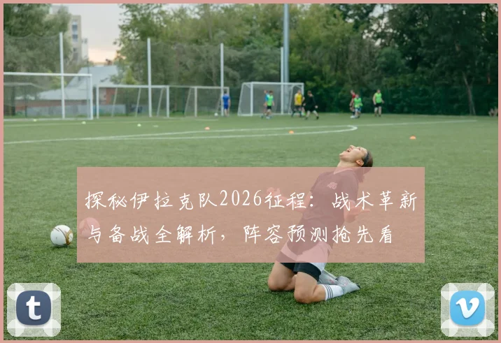 探秘伊拉克队2026征程：战术革新与备战全解析，阵容预测抢先看