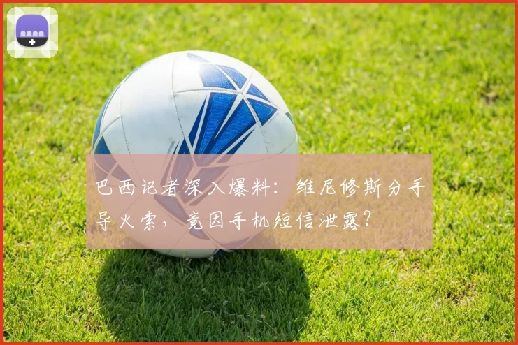 巴西记者深入爆料：维尼修斯分手导火索，竟因手机短信泄露？